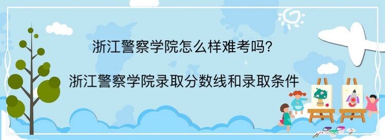 浙江警察学院怎么样难考吗?浙江警察学院录取分数线和录取条件