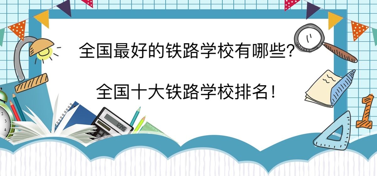 全国最好的铁路学校有哪些？全国十大铁路学校排名！