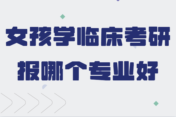 女孩学临床考研报哪个专业好,女生临床医学考研方向分析
