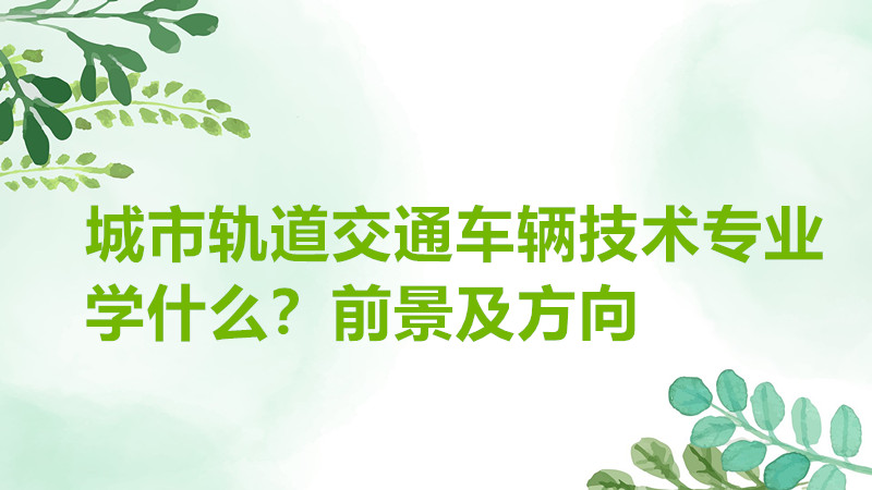 城市轨道交通车辆技术专业学什么?就业前景以及方向有哪些?
