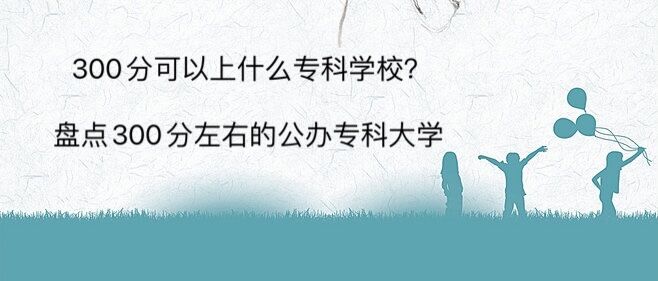 300分可以上什么专科学校?盘点300分左右的公办专科大学