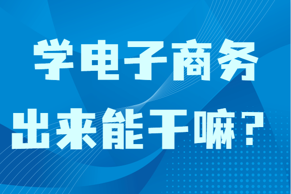 学电子商务出来能干嘛?女生学电子商务专业毕业适合做什么
