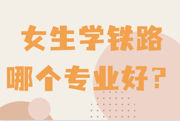 铁路适合女生最好的5个专业,女生学铁路哪个专业好