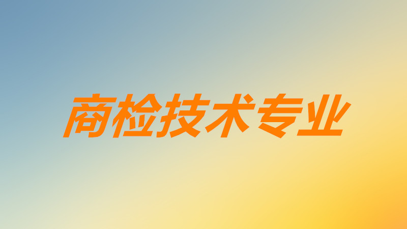 商检技术专业主要学什么课程?商检技术冷门吗就业前景分析