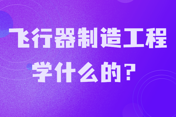 飞行器制造工程学什么的?就业前景及发展方向分析