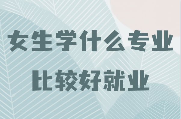 女生学什么专业比较好就业,适合女生学的挣钱的专业