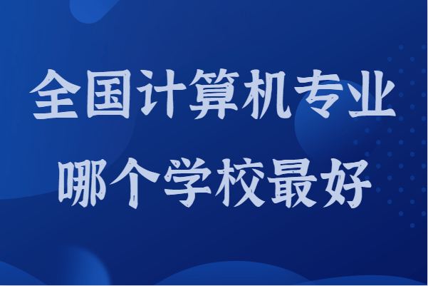 全国计算机专业哪个学校最好，国内计算机专业学校排名2022