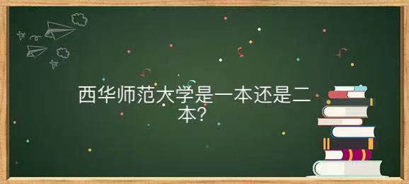 西华师范大学是一本还是二本地址在哪?王牌专业及毕业生就业去向