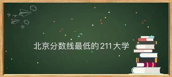 北京分数线最低的211大学是哪一所?北京分数线最低的211大学名单