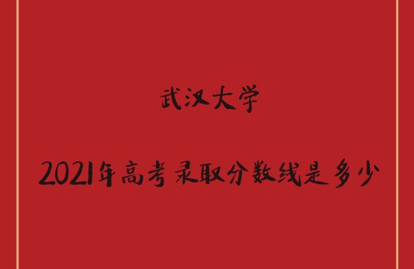 1642656457945795.png 武汉大学2021年高考录取分数线是多少(各省分数详情)