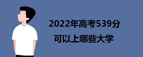 1643270538885378.jpg 2023年高考539分可以上哪些大学 539分能报什么本科学校 能上一本
