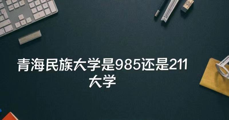 1649664597128475.jpg 青海民族大学是985还是211?(附青海985、211大学名单)