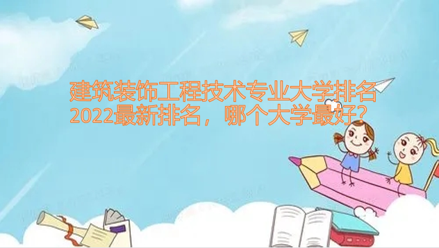 1650513032106736.png 建筑装饰工程技术专业大学排名2023最新排名,哪个大学最好?