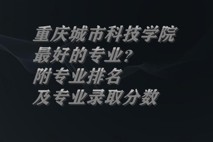 1659604546626671.jpg 重庆城市科技学院最好的专业?(附专业排名及专业录取分数)