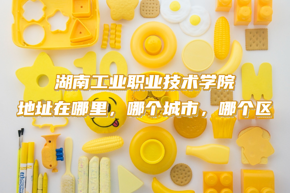 1663835345260337.png 湖南工业职业技术学院地址在哪里,哪个城市,哪个区?