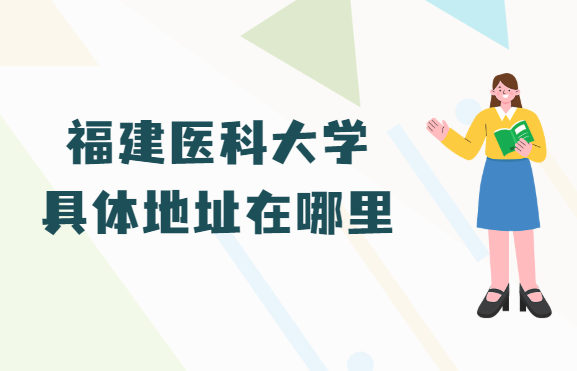 1665389662509795.png 福建医科大学地址在哪里,哪个省哪个城市哪个区?