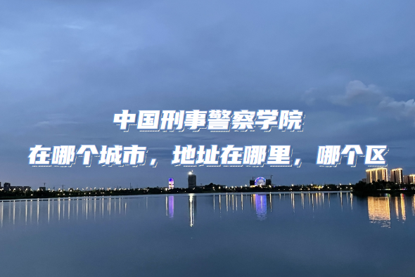 1665649451937462.png 中国刑事警察学院在哪个城市,地址在哪里,哪个区?
