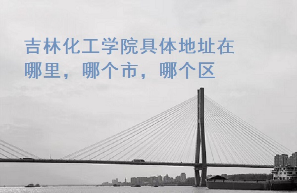 1665988164837590.jpg 吉林化工学院具体地址在哪里,哪个市,哪个区?