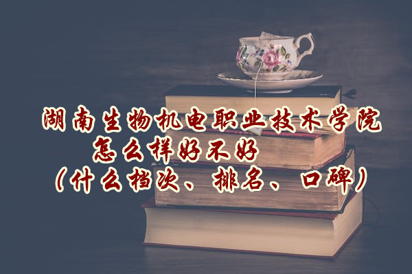 湖南生物机电职业技术学院怎么样好不好（什么档次、排名、口碑）