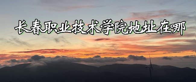 1666767251911524.jpg 长春职业技术学院地址在哪?那个城市?哪个区?哪个街道