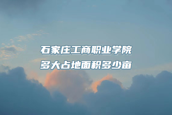 1667117944188266.png 石家庄工商职业学院多大占地面积多少亩?