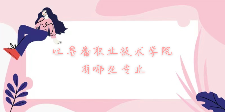 1669621392997762.png 吐鲁番职业技术学院有哪些专业(附最新专业录取分数线一览表)