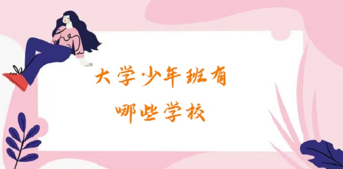1679541126539661.jpg 大学少年班有哪些学校?2024大学少年班录取条件有哪些